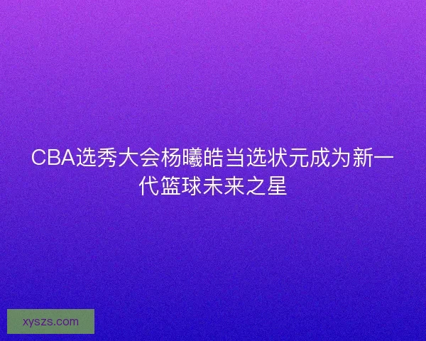 CBA选秀大会杨曦皓当选状元成为新一代篮球未来之星