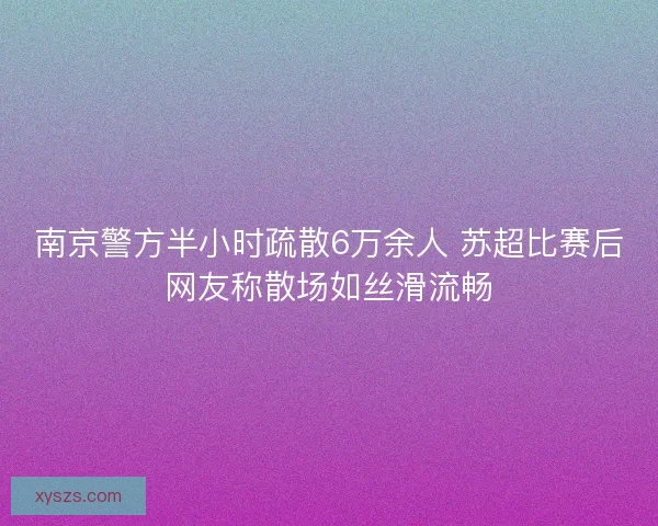 南京警方半小时疏散6万余人 苏超比赛后网友称散场如丝滑流畅